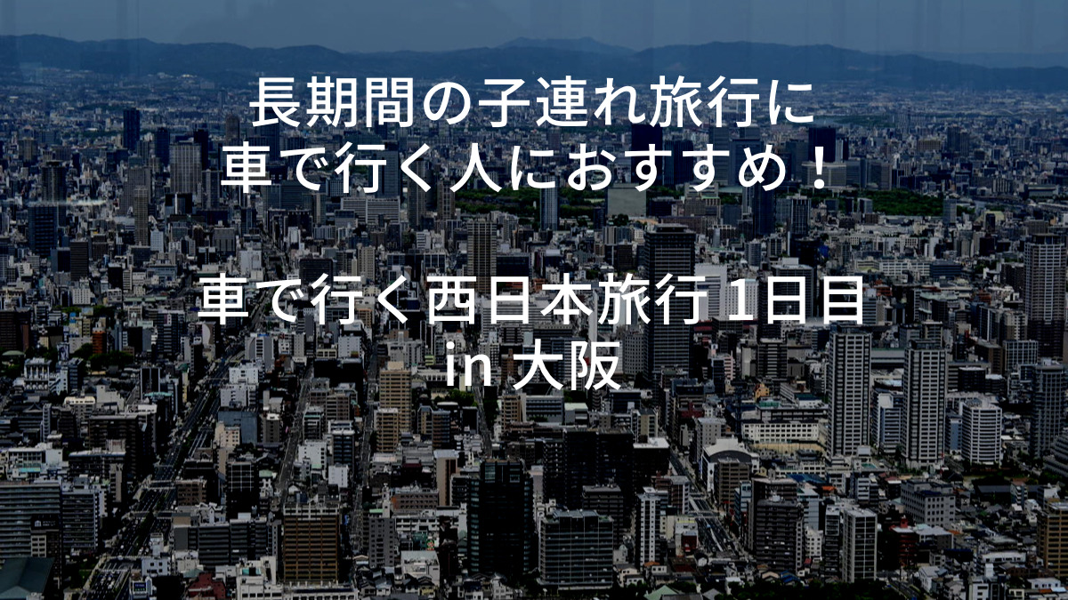 長期間の子連れ旅行に車で行く人におすすめ 車で行く西日本旅行 1日目 In 大阪 趣味の雑記帳